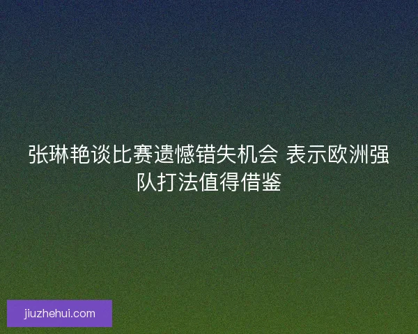 张琳艳谈比赛遗憾错失机会 表示欧洲强队打法值得借鉴