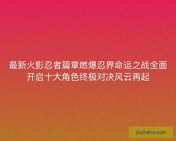 最新火影忍者篇章燃爆忍界命运之战全面开启十大角色终极对决风云再起
