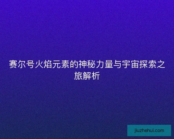 赛尔号火焰元素的神秘力量与宇宙探索之旅解析